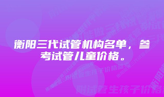 衡阳三代试管机构名单，参考试管儿童价格。