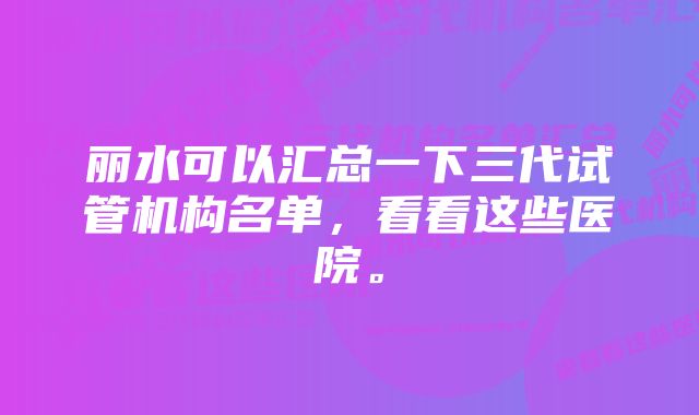 丽水可以汇总一下三代试管机构名单，看看这些医院。