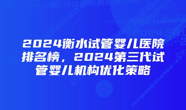 2024衡水试管婴儿医院排名榜，2024第三代试管婴儿机构优化策略