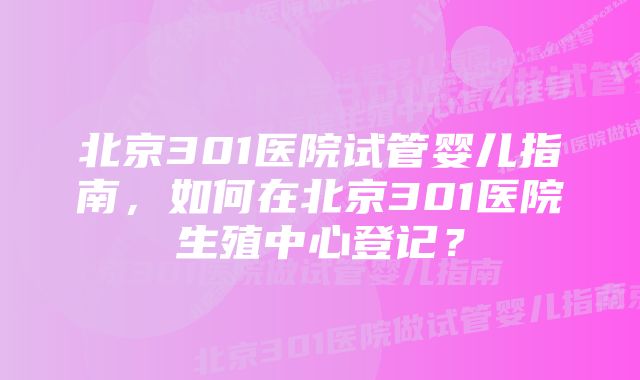 北京301医院试管婴儿指南，如何在北京301医院生殖中心登记？