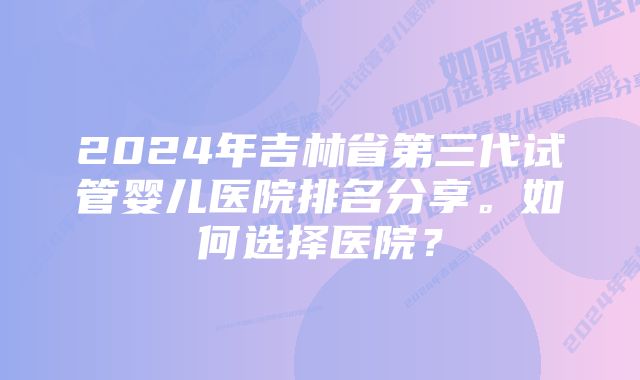 2024年吉林省第三代试管婴儿医院排名分享。如何选择医院？