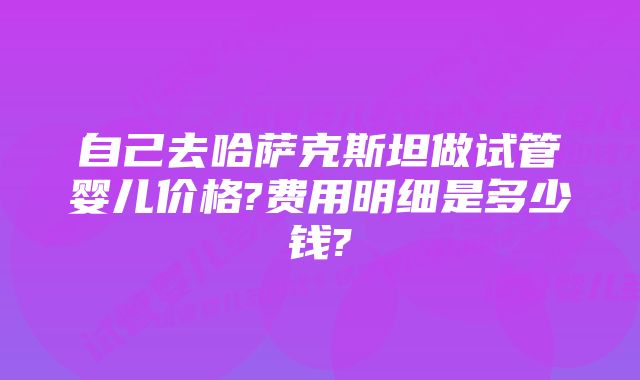 自己去哈萨克斯坦做试管婴儿价格?费用明细是多少钱?