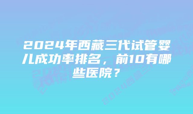 2024年西藏三代试管婴儿成功率排名，前10有哪些医院？