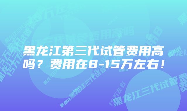 黑龙江第三代试管费用高吗？费用在8-15万左右！