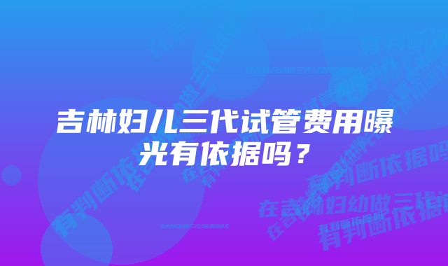 吉林妇儿三代试管费用曝光有依据吗？