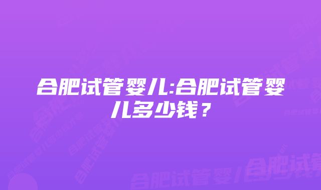 合肥试管婴儿:合肥试管婴儿多少钱？