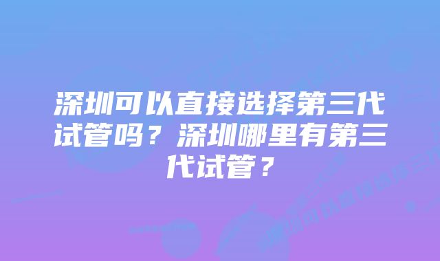 深圳可以直接选择第三代试管吗？深圳哪里有第三代试管？