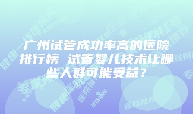 广州试管成功率高的医院排行榜 试管婴儿技术让哪些人群可能受益？