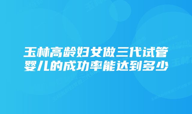 玉林高龄妇女做三代试管婴儿的成功率能达到多少