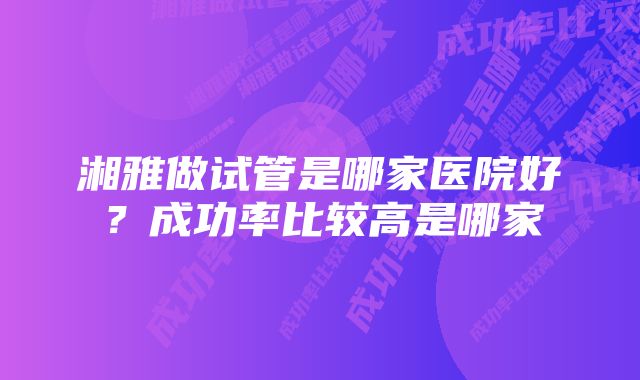 湘雅做试管是哪家医院好？成功率比较高是哪家