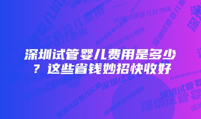 深圳试管婴儿费用是多少？这些省钱妙招快收好