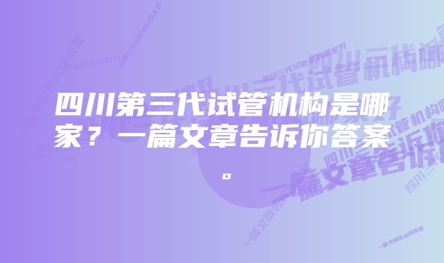 四川第三代试管机构是哪家？一篇文章告诉你答案。