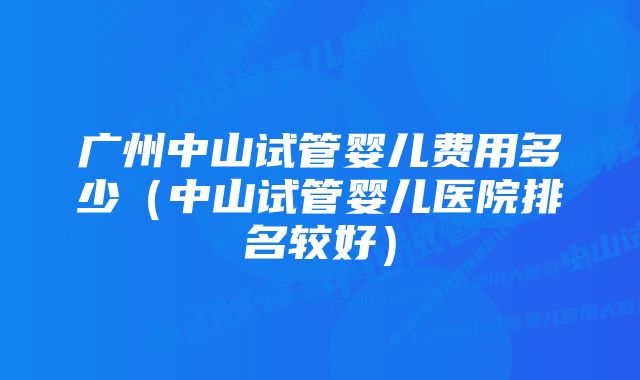 广州中山试管婴儿费用多少（中山试管婴儿医院排名较好）