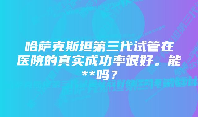 哈萨克斯坦第三代试管在医院的真实成功率很好。能**吗？