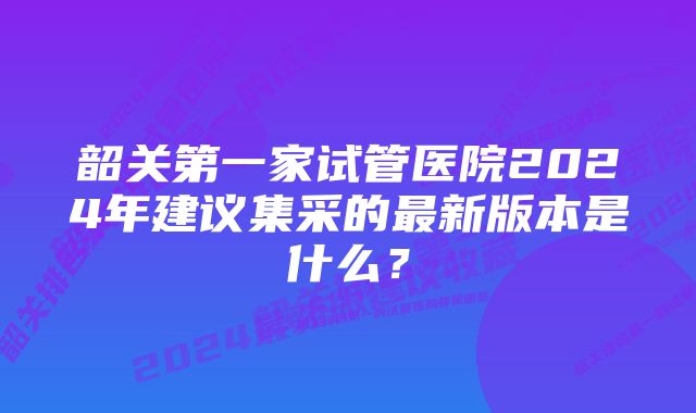 韶关第一家试管医院2024年建议集采的最新版本是什么？