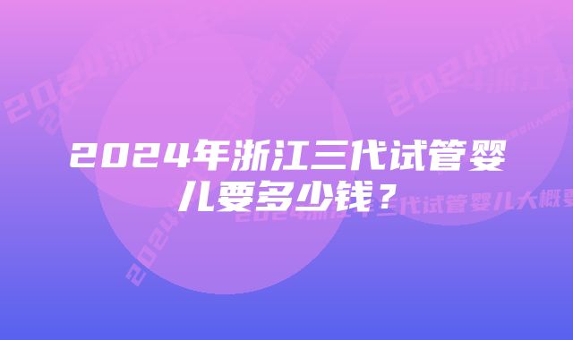 2024年浙江三代试管婴儿要多少钱？