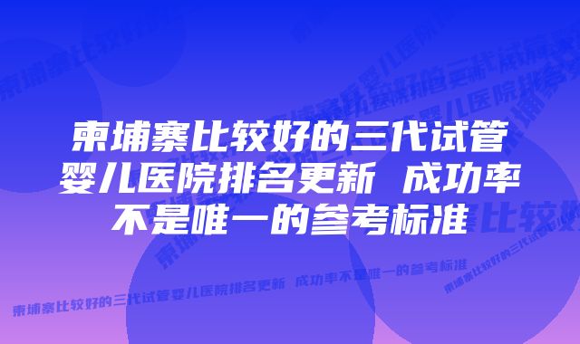 柬埔寨比较好的三代试管婴儿医院排名更新 成功率不是唯一的参考标准