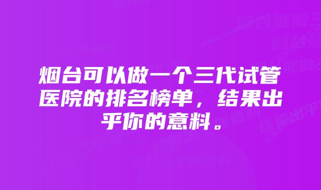 烟台可以做一个三代试管医院的排名榜单，结果出乎你的意料。