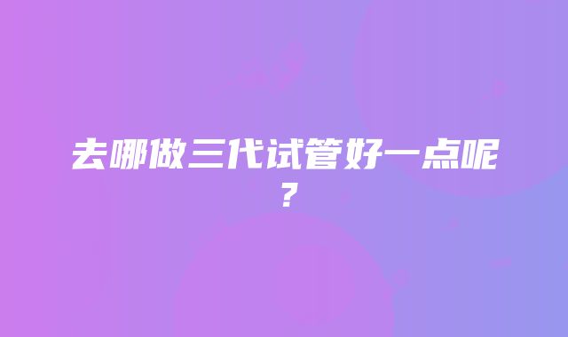 去哪做三代试管好一点呢？