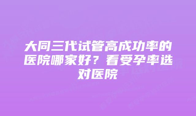 大同三代试管高成功率的医院哪家好？看受孕率选对医院