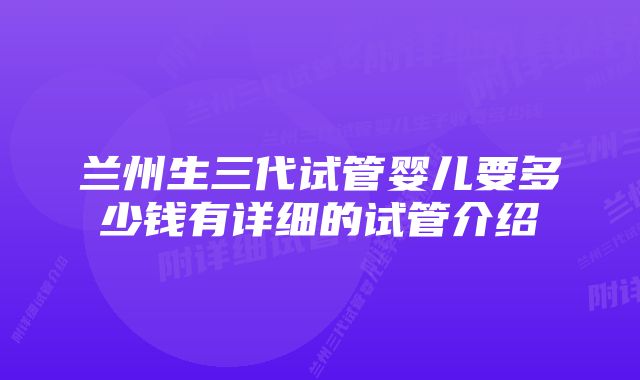 兰州生三代试管婴儿要多少钱有详细的试管介绍