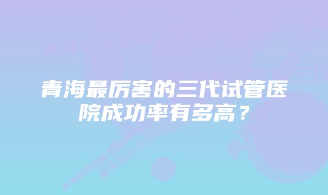 青海最厉害的三代试管医院成功率有多高？