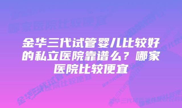 金华三代试管婴儿比较好的私立医院靠谱么？哪家医院比较便宜