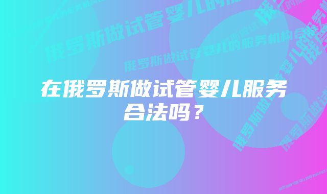 在俄罗斯做试管婴儿服务合法吗？