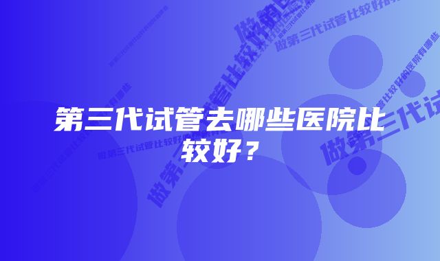 第三代试管去哪些医院比较好？