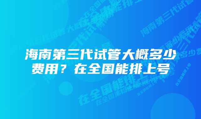 海南第三代试管大概多少费用？在全国能排上号