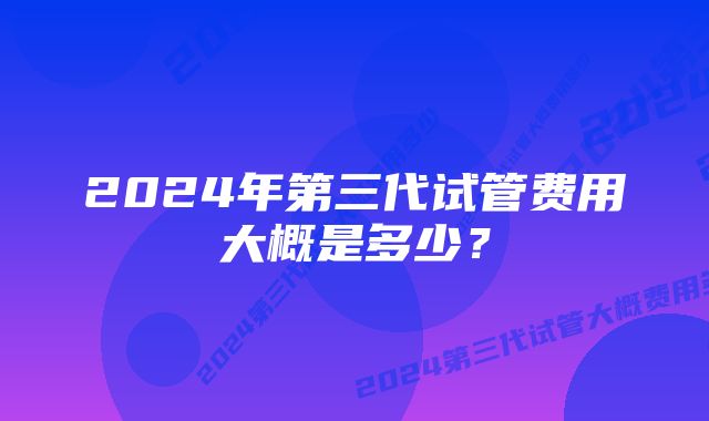 2024年第三代试管费用大概是多少？