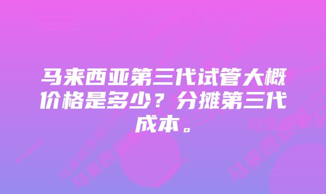 马来西亚第三代试管大概价格是多少？分摊第三代成本。