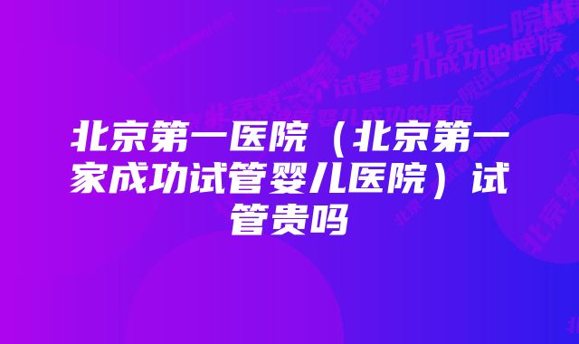 北京第一医院（北京第一家成功试管婴儿医院）试管贵吗