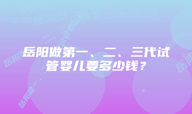 岳阳做第一、二、三代试管婴儿要多少钱？