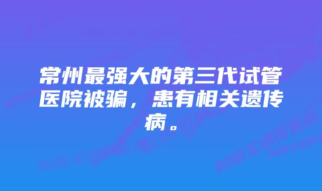 常州最强大的第三代试管医院被骗，患有相关遗传病。