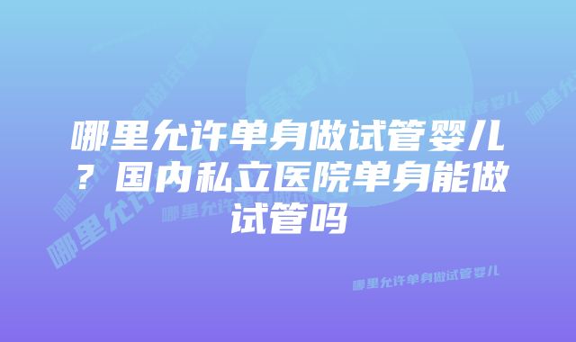 哪里允许单身做试管婴儿？国内私立医院单身能做试管吗