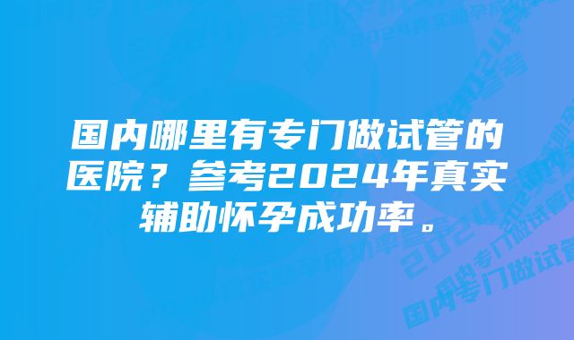 国内哪里有专门做试管的医院？参考2024年真实辅助怀孕成功率。