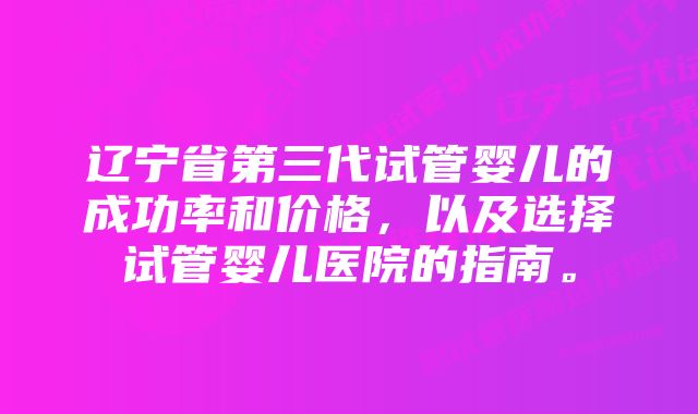 辽宁省第三代试管婴儿的成功率和价格，以及选择试管婴儿医院的指南。