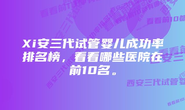 Xi安三代试管婴儿成功率排名榜，看看哪些医院在前10名。