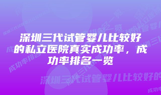 深圳三代试管婴儿比较好的私立医院真实成功率，成功率排名一览