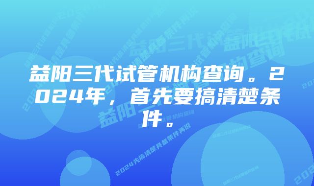 益阳三代试管机构查询。2024年，首先要搞清楚条件。