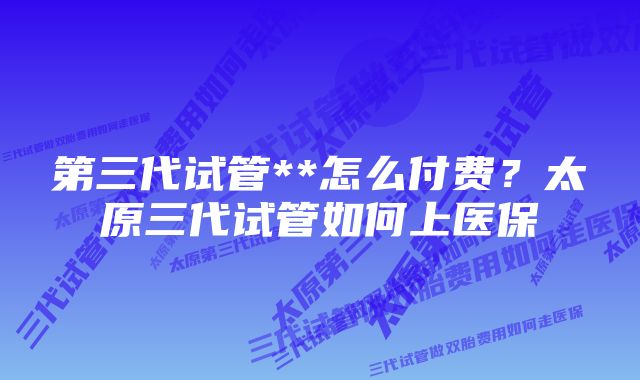 第三代试管**怎么付费？太原三代试管如何上医保