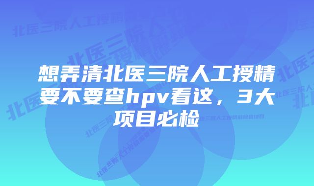 想弄清北医三院人工授精要不要查hpv看这，3大项目必检