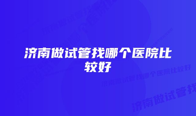 济南做试管找哪个医院比较好