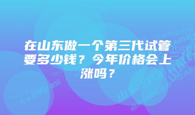 在山东做一个第三代试管要多少钱？今年价格会上涨吗？