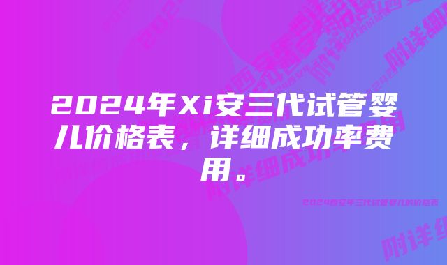 2024年Xi安三代试管婴儿价格表，详细成功率费用。