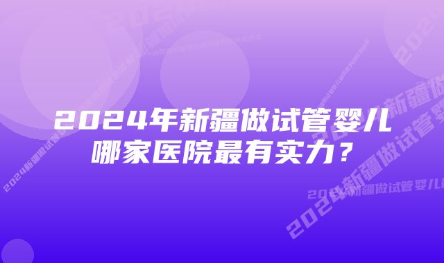 2024年新疆做试管婴儿哪家医院最有实力？