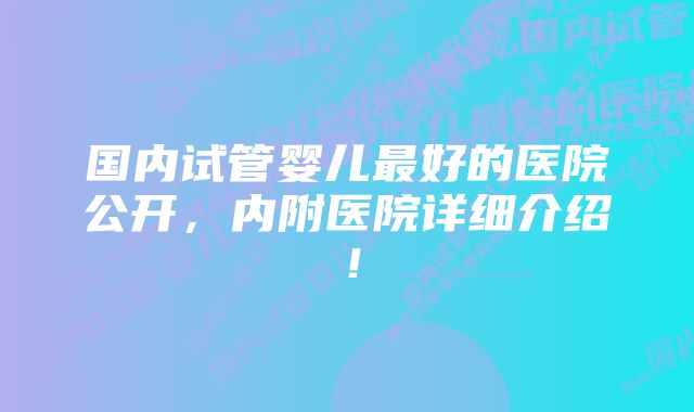 国内试管婴儿最好的医院公开，内附医院详细介绍！