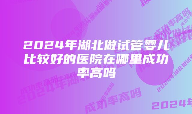 2024年湖北做试管婴儿比较好的医院在哪里成功率高吗