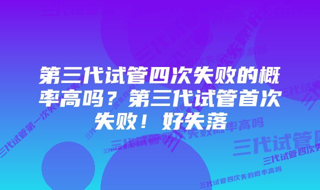 第三代试管四次失败的概率高吗？第三代试管首次失败！好失落